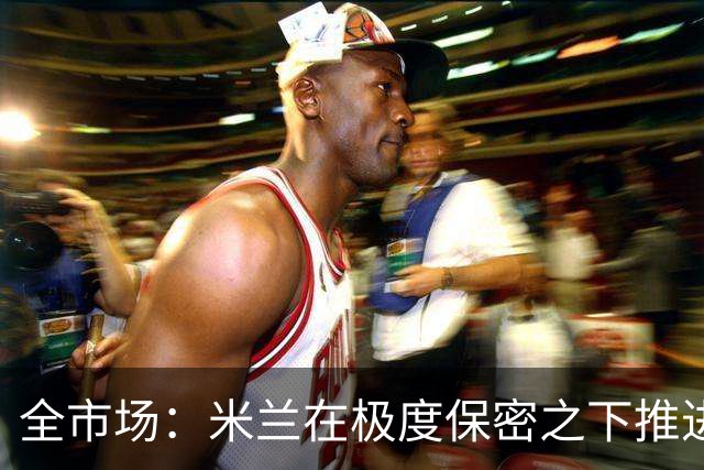 全市场：米兰在极度保密之下推进贡萨洛·拉莫斯，两周前就已体检