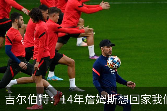 吉尔伯特：14年詹姆斯想回家我们也想要他 我飞到迈阿密与他面谈