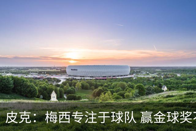 皮克：梅西专注于球队 赢金球奖不是他优先考虑